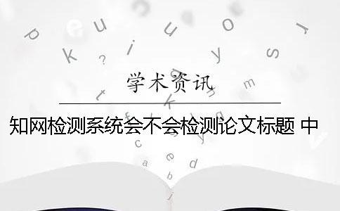 知網檢測系統會不會檢測論文標題？ 中國知網文獻檢測系統怎么檢測論文