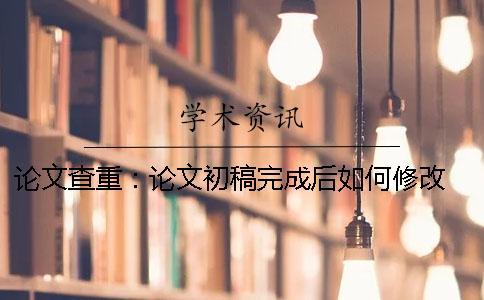 論文查重：論文初稿完成后如何修改 論文查重應該在論文初稿修改