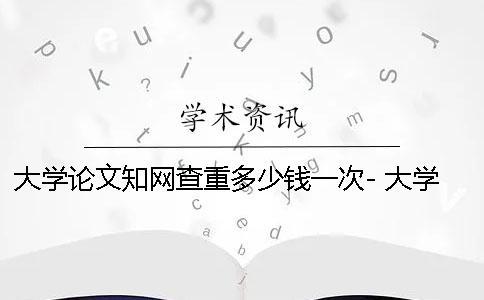大學論文知網查重多少錢一次- 大學論文都要知網查重嗎