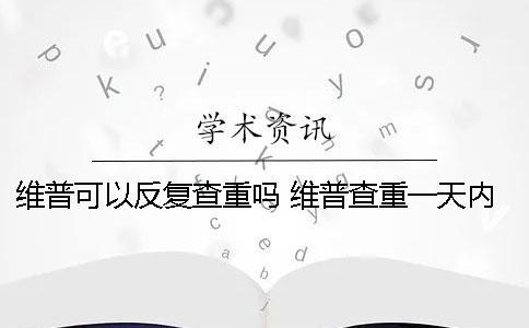 維普可以反復查重嗎？ 維普查重一天內反復查可以嗎