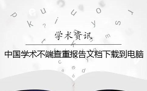 中國(guó)學(xué)術(shù)不端查重報(bào)告文檔下載到電腦真品與贗品的鑒別可鑒別幾回