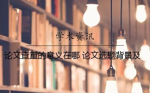論文查重的意義在哪？ 論文選題背景及意義會查重嗎