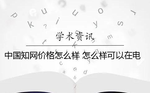 中國(guó)知網(wǎng)價(jià)格怎么樣 怎么樣可以在電腦下載知網(wǎng)文章