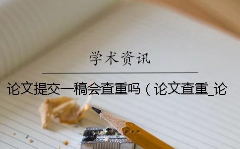 論文提交一稿會查重嗎（論文查重_論文查重從哪里開始查）