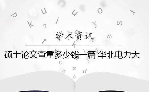 碩士論文查重多少錢(qián)一篇？ 華北電力大學(xué)碩士論文多少字