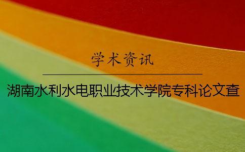 湖南水利水電職業技術學院專科論文查重要求及重復率 湖南水利水電職業技術學院專科提前