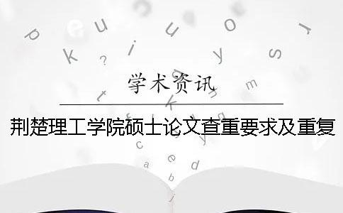 荊楚理工學院碩士論文查重要求及重復率 荊楚理工學院本科論文查重率
